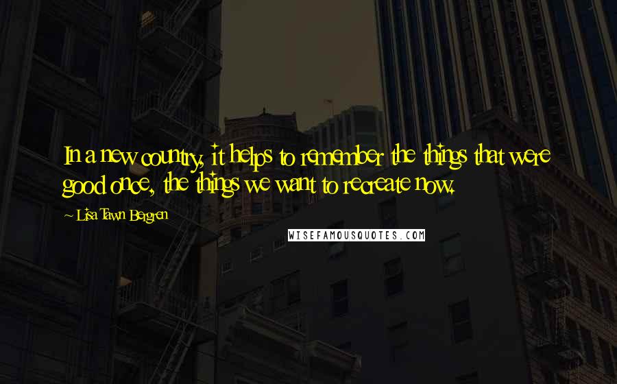 Lisa Tawn Bergren Quotes: In a new country, it helps to remember the things that were good once, the things we want to recreate now.