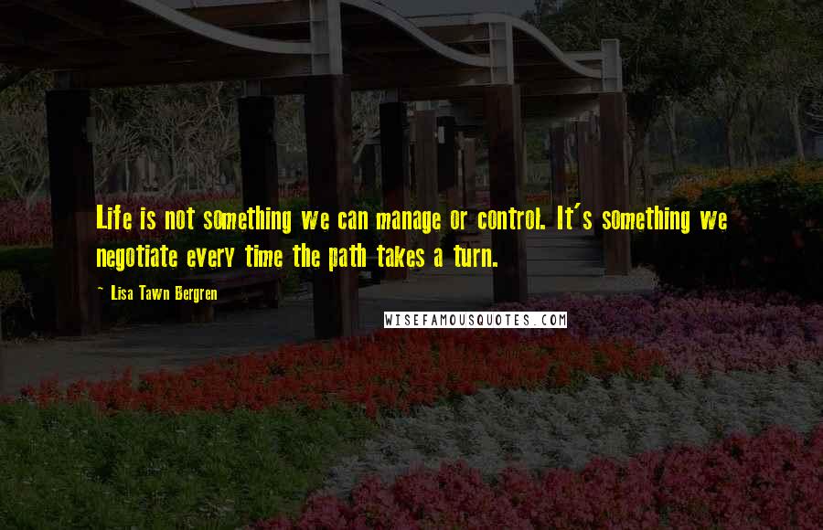 Lisa Tawn Bergren Quotes: Life is not something we can manage or control. It's something we negotiate every time the path takes a turn.