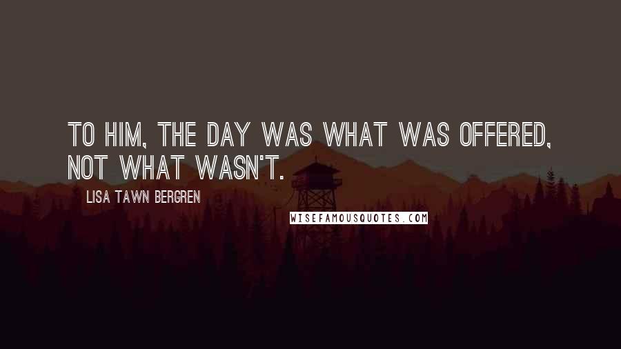 Lisa Tawn Bergren Quotes: To him, the day was what was offered, not what wasn't.