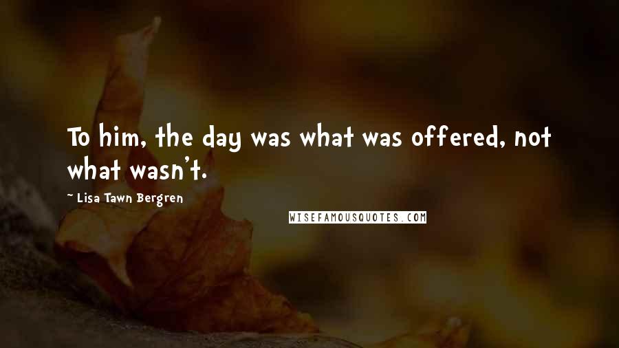 Lisa Tawn Bergren Quotes: To him, the day was what was offered, not what wasn't.
