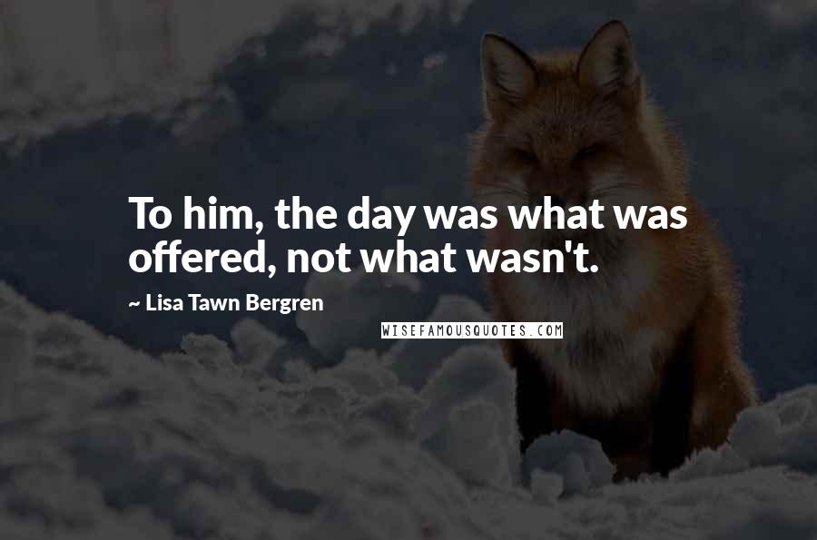 Lisa Tawn Bergren Quotes: To him, the day was what was offered, not what wasn't.