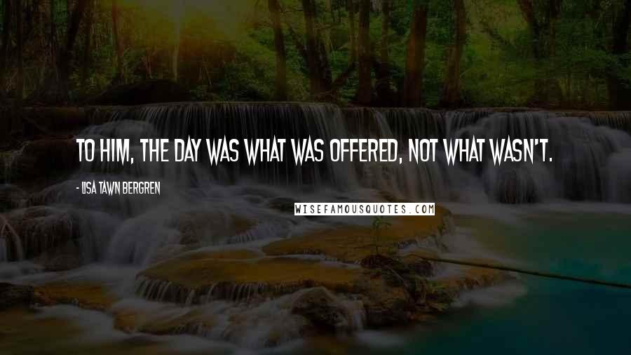 Lisa Tawn Bergren Quotes: To him, the day was what was offered, not what wasn't.