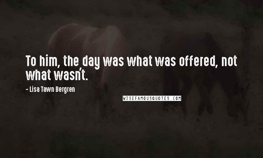 Lisa Tawn Bergren Quotes: To him, the day was what was offered, not what wasn't.