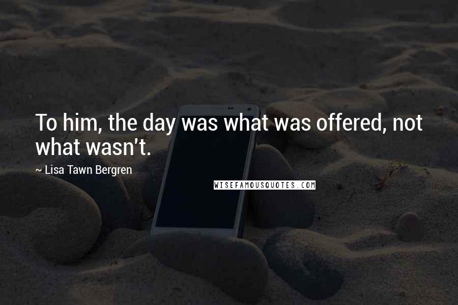 Lisa Tawn Bergren Quotes: To him, the day was what was offered, not what wasn't.