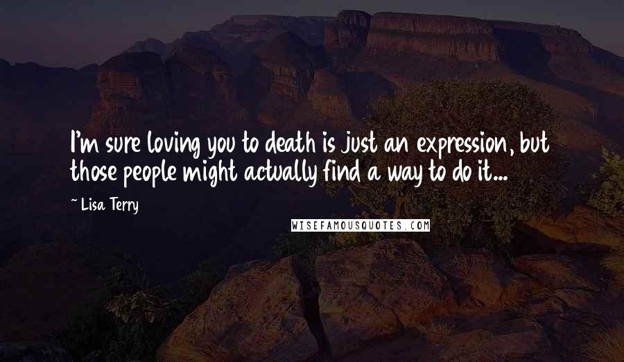 Lisa Terry Quotes: I'm sure loving you to death is just an expression, but those people might actually find a way to do it...