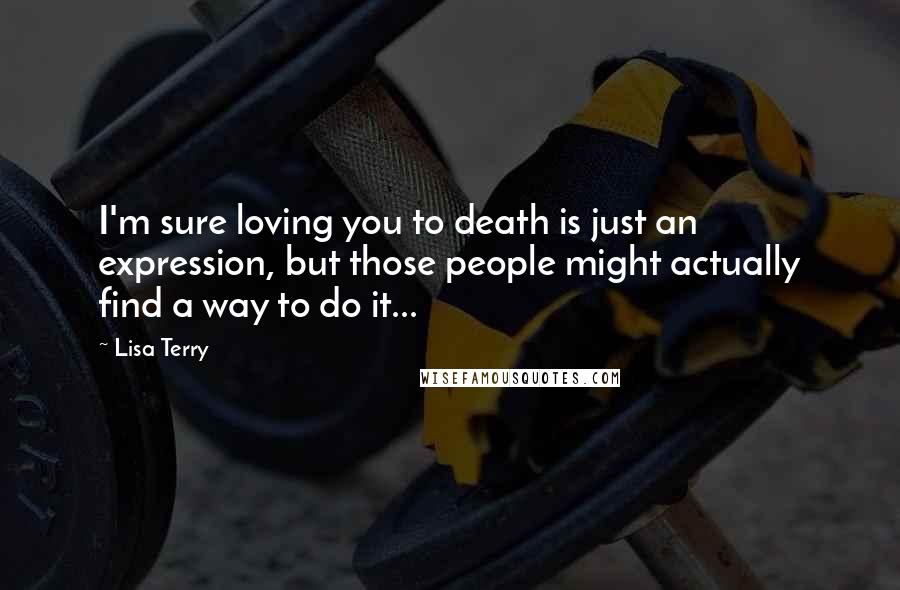 Lisa Terry Quotes: I'm sure loving you to death is just an expression, but those people might actually find a way to do it...