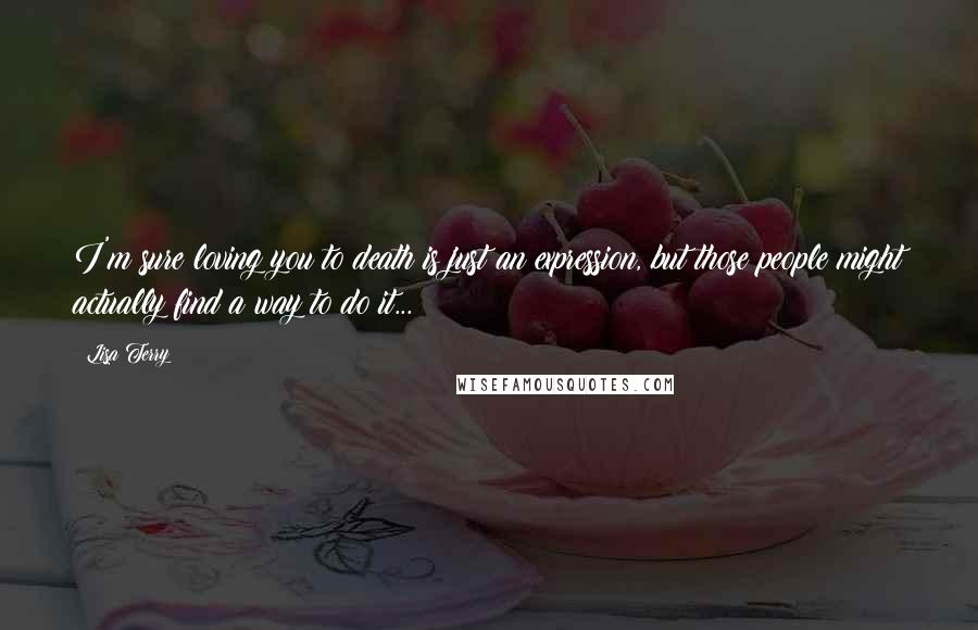 Lisa Terry Quotes: I'm sure loving you to death is just an expression, but those people might actually find a way to do it...