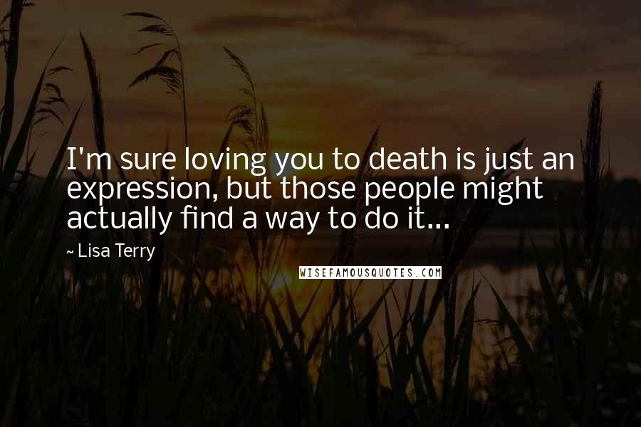 Lisa Terry Quotes: I'm sure loving you to death is just an expression, but those people might actually find a way to do it...