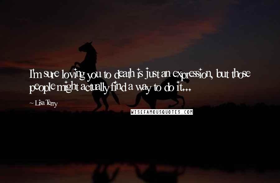 Lisa Terry Quotes: I'm sure loving you to death is just an expression, but those people might actually find a way to do it...
