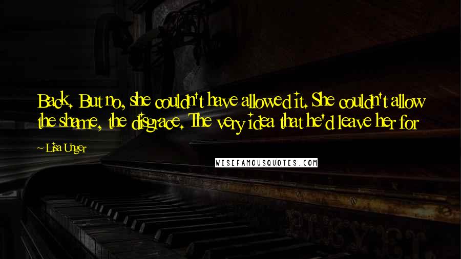 Lisa Unger Quotes: Back. But no, she couldn't have allowed it. She couldn't allow the shame, the disgrace. The very idea that he'd leave her for