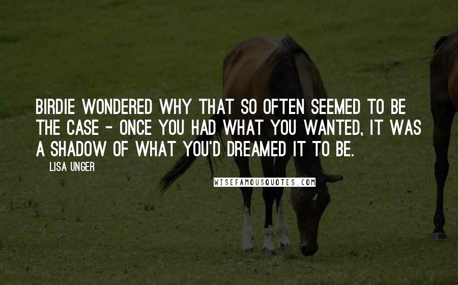 Lisa Unger Quotes: Birdie wondered why that so often seemed to be the case - once you had what you wanted, it was a shadow of what you'd dreamed it to be.