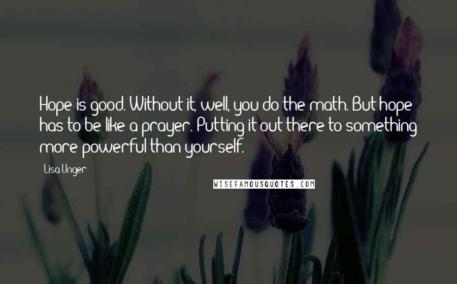 Lisa Unger Quotes: Hope is good. Without it, well, you do the math. But hope has to be like a prayer. Putting it out there to something more powerful than yourself.