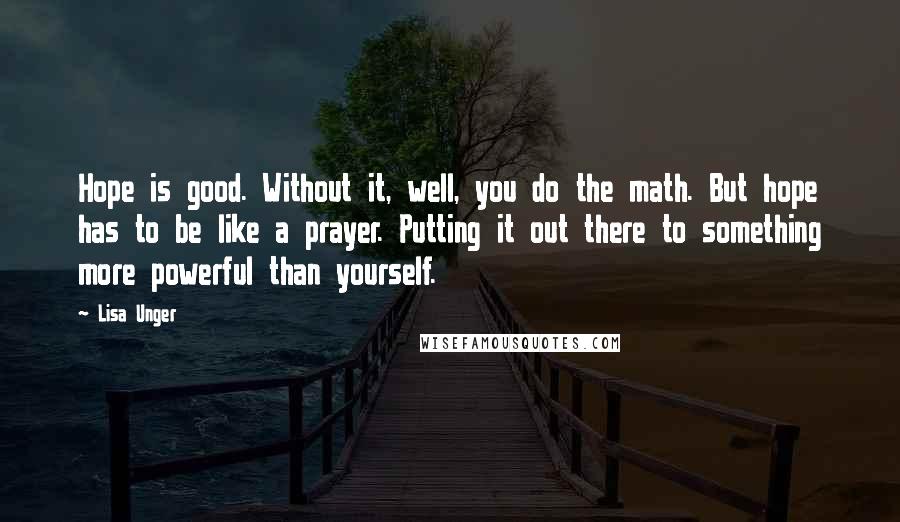 Lisa Unger Quotes: Hope is good. Without it, well, you do the math. But hope has to be like a prayer. Putting it out there to something more powerful than yourself.