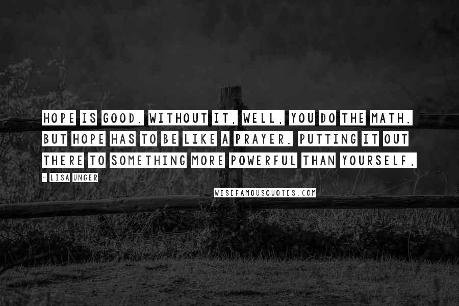 Lisa Unger Quotes: Hope is good. Without it, well, you do the math. But hope has to be like a prayer. Putting it out there to something more powerful than yourself.
