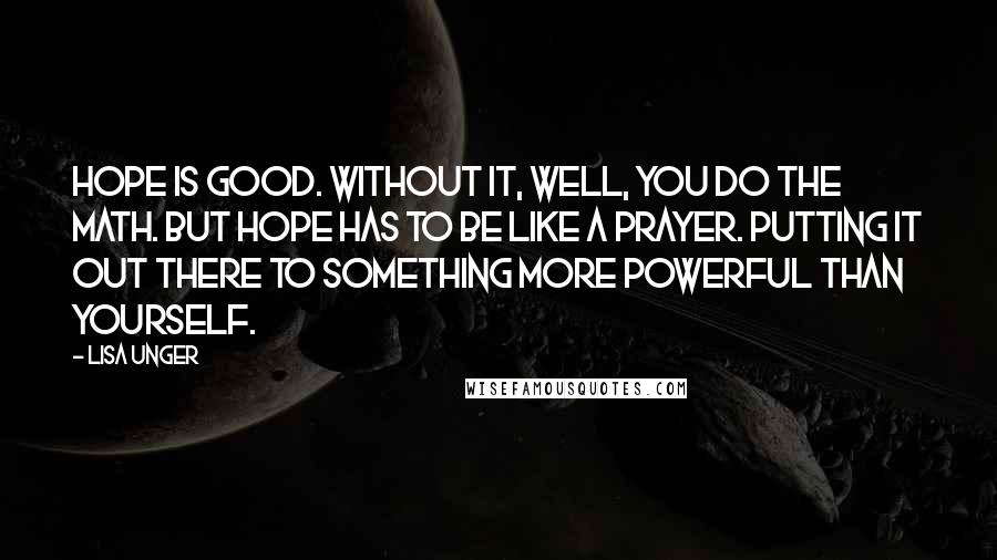 Lisa Unger Quotes: Hope is good. Without it, well, you do the math. But hope has to be like a prayer. Putting it out there to something more powerful than yourself.