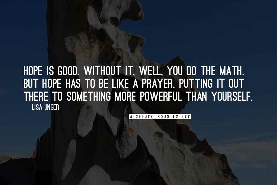 Lisa Unger Quotes: Hope is good. Without it, well, you do the math. But hope has to be like a prayer. Putting it out there to something more powerful than yourself.