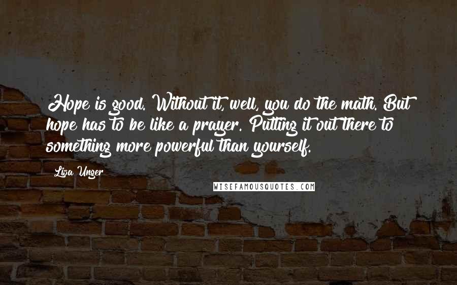 Lisa Unger Quotes: Hope is good. Without it, well, you do the math. But hope has to be like a prayer. Putting it out there to something more powerful than yourself.