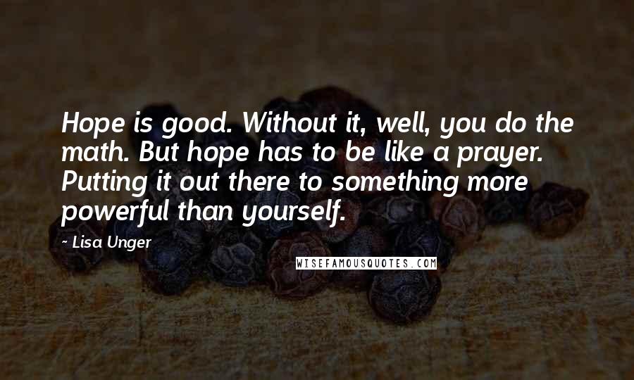 Lisa Unger Quotes: Hope is good. Without it, well, you do the math. But hope has to be like a prayer. Putting it out there to something more powerful than yourself.