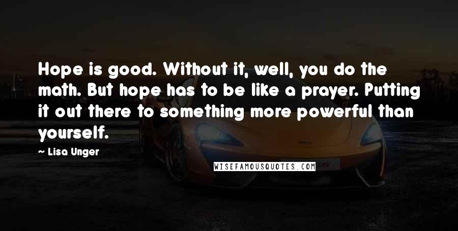 Lisa Unger Quotes: Hope is good. Without it, well, you do the math. But hope has to be like a prayer. Putting it out there to something more powerful than yourself.