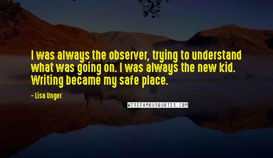 Lisa Unger Quotes: I was always the observer, trying to understand what was going on. I was always the new kid. Writing became my safe place.