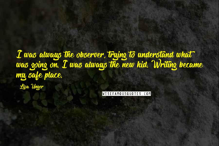 Lisa Unger Quotes: I was always the observer, trying to understand what was going on. I was always the new kid. Writing became my safe place.