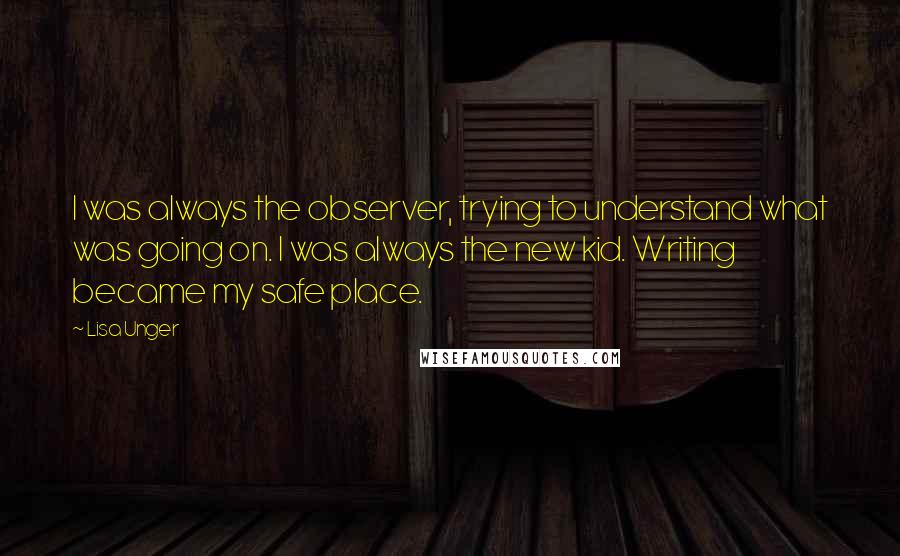 Lisa Unger Quotes: I was always the observer, trying to understand what was going on. I was always the new kid. Writing became my safe place.