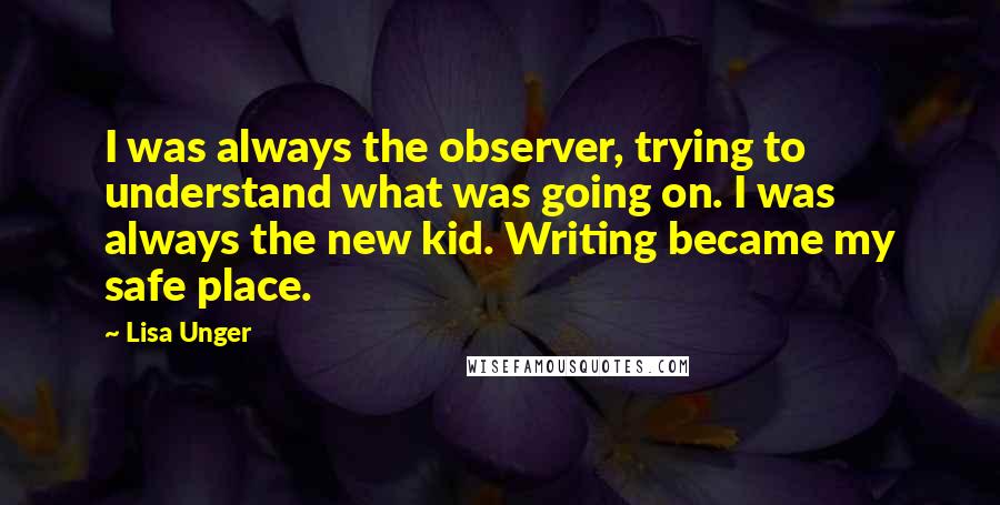 Lisa Unger Quotes: I was always the observer, trying to understand what was going on. I was always the new kid. Writing became my safe place.