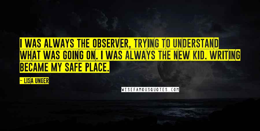 Lisa Unger Quotes: I was always the observer, trying to understand what was going on. I was always the new kid. Writing became my safe place.