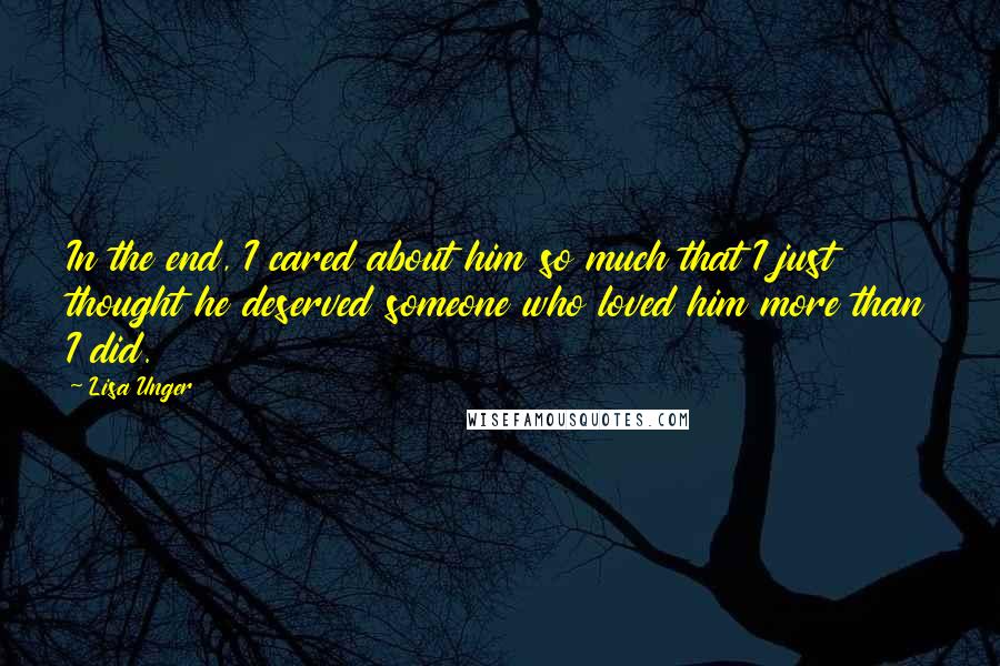 Lisa Unger Quotes: In the end, I cared about him so much that I just thought he deserved someone who loved him more than I did.