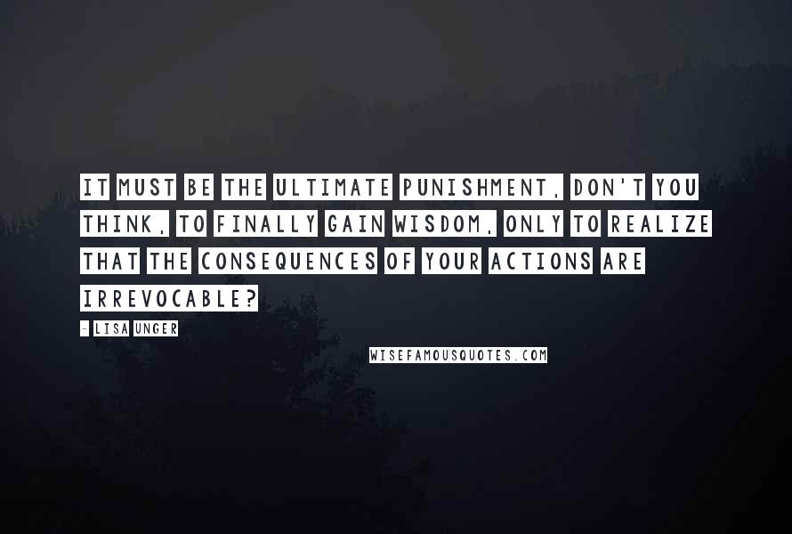 Lisa Unger Quotes: It must be the ultimate punishment, don't you think, to finally gain wisdom, only to realize that the consequences of your actions are irrevocable?