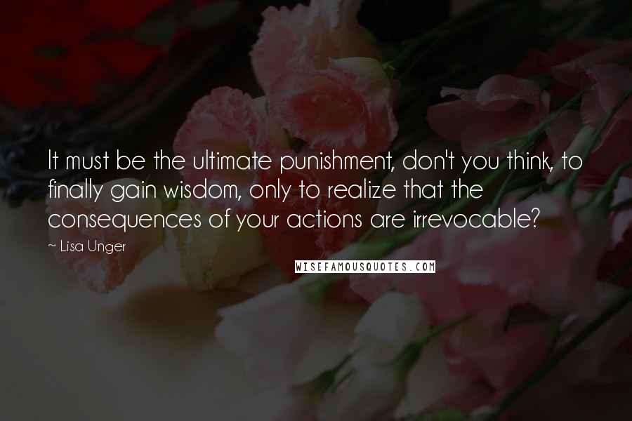 Lisa Unger Quotes: It must be the ultimate punishment, don't you think, to finally gain wisdom, only to realize that the consequences of your actions are irrevocable?