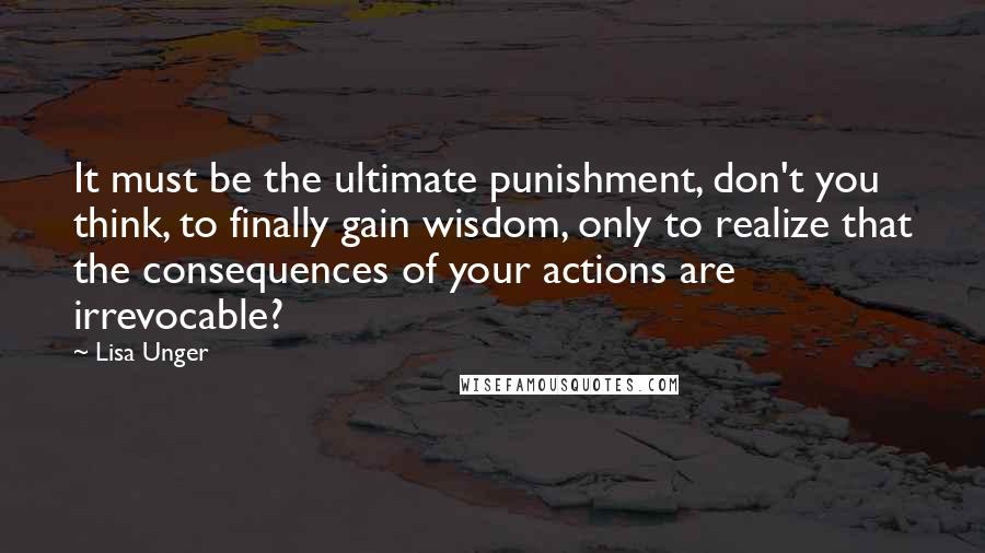 Lisa Unger Quotes: It must be the ultimate punishment, don't you think, to finally gain wisdom, only to realize that the consequences of your actions are irrevocable?