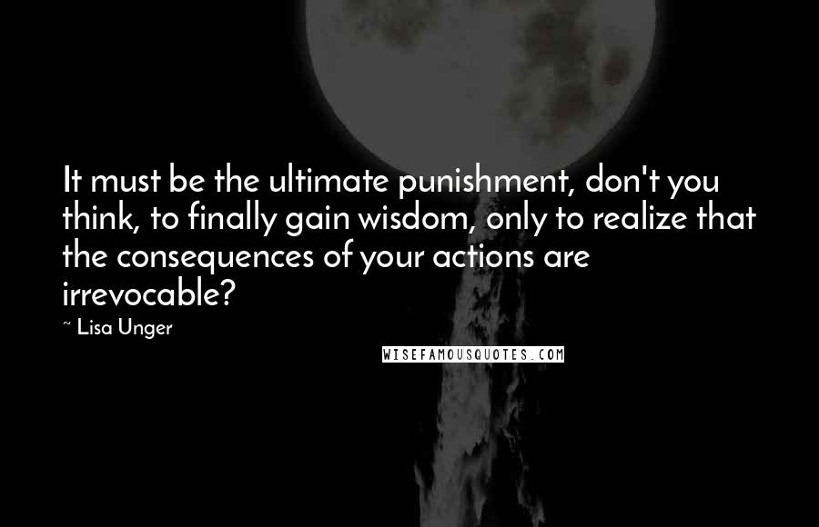 Lisa Unger Quotes: It must be the ultimate punishment, don't you think, to finally gain wisdom, only to realize that the consequences of your actions are irrevocable?