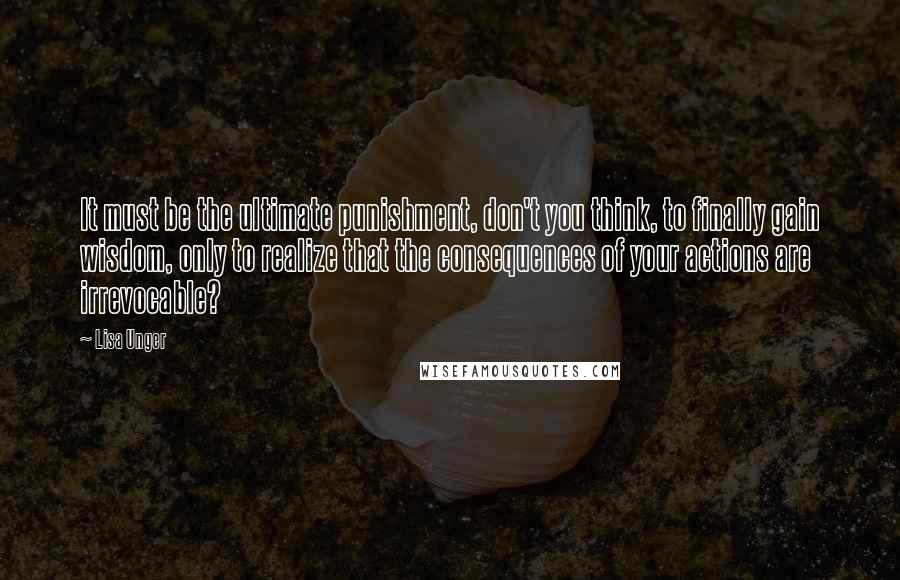 Lisa Unger Quotes: It must be the ultimate punishment, don't you think, to finally gain wisdom, only to realize that the consequences of your actions are irrevocable?