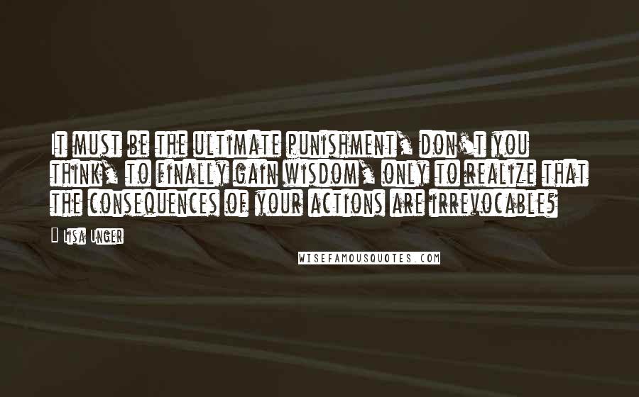 Lisa Unger Quotes: It must be the ultimate punishment, don't you think, to finally gain wisdom, only to realize that the consequences of your actions are irrevocable?