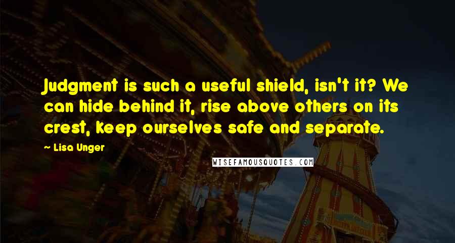 Lisa Unger Quotes: Judgment is such a useful shield, isn't it? We can hide behind it, rise above others on its crest, keep ourselves safe and separate.