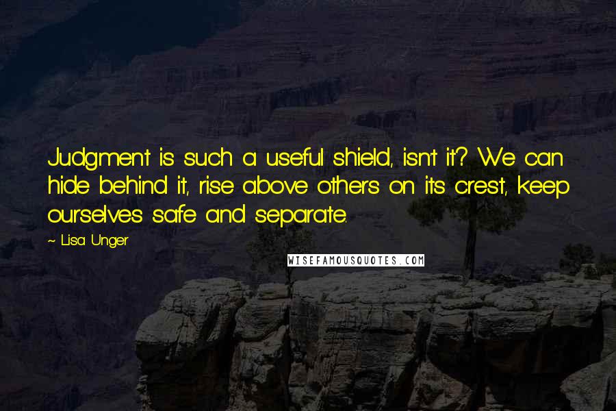 Lisa Unger Quotes: Judgment is such a useful shield, isn't it? We can hide behind it, rise above others on its crest, keep ourselves safe and separate.