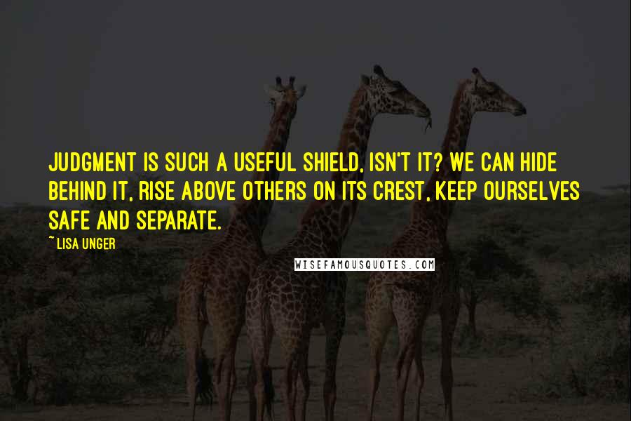 Lisa Unger Quotes: Judgment is such a useful shield, isn't it? We can hide behind it, rise above others on its crest, keep ourselves safe and separate.