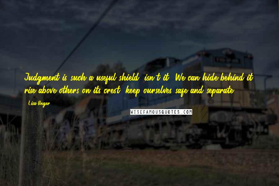 Lisa Unger Quotes: Judgment is such a useful shield, isn't it? We can hide behind it, rise above others on its crest, keep ourselves safe and separate.