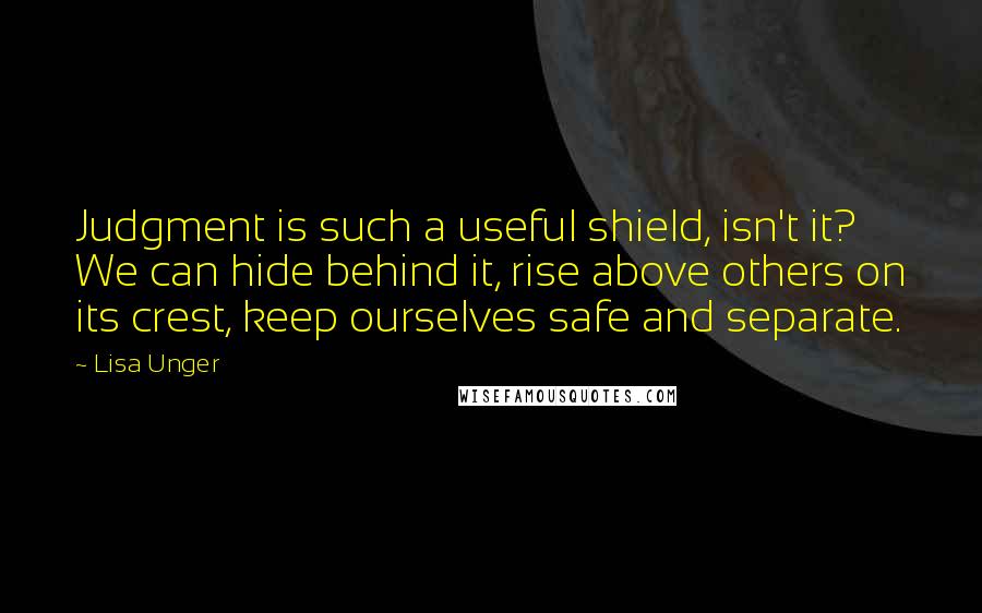 Lisa Unger Quotes: Judgment is such a useful shield, isn't it? We can hide behind it, rise above others on its crest, keep ourselves safe and separate.