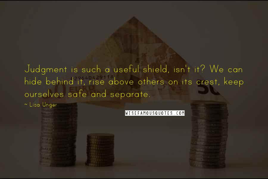 Lisa Unger Quotes: Judgment is such a useful shield, isn't it? We can hide behind it, rise above others on its crest, keep ourselves safe and separate.