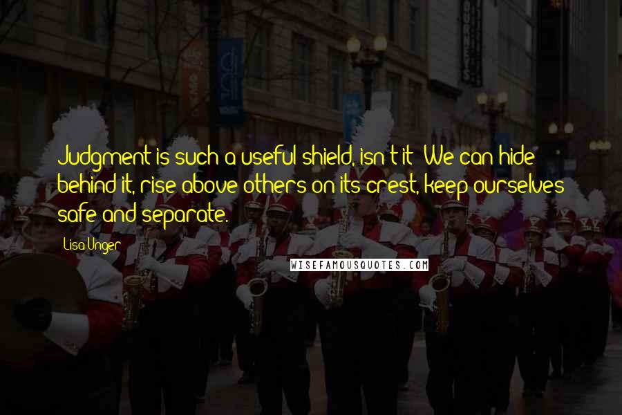 Lisa Unger Quotes: Judgment is such a useful shield, isn't it? We can hide behind it, rise above others on its crest, keep ourselves safe and separate.