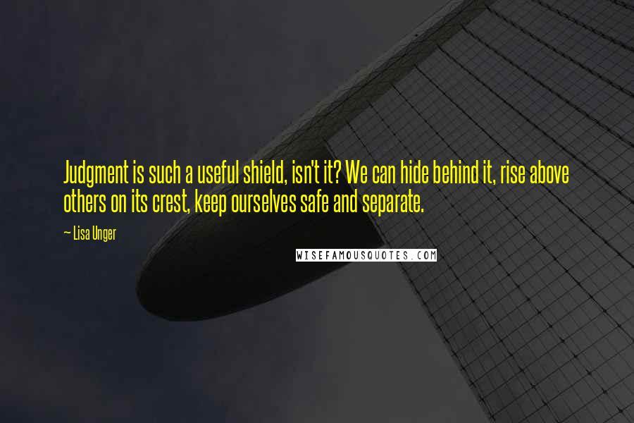 Lisa Unger Quotes: Judgment is such a useful shield, isn't it? We can hide behind it, rise above others on its crest, keep ourselves safe and separate.