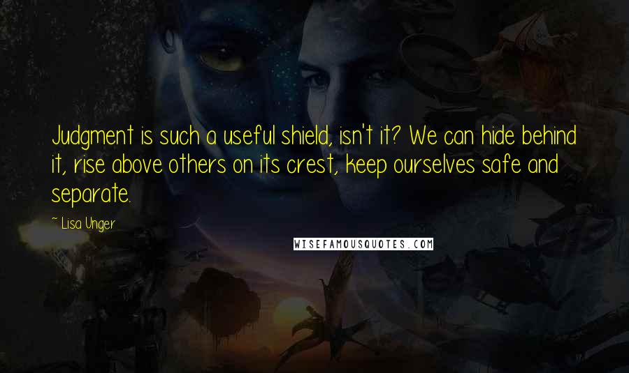 Lisa Unger Quotes: Judgment is such a useful shield, isn't it? We can hide behind it, rise above others on its crest, keep ourselves safe and separate.