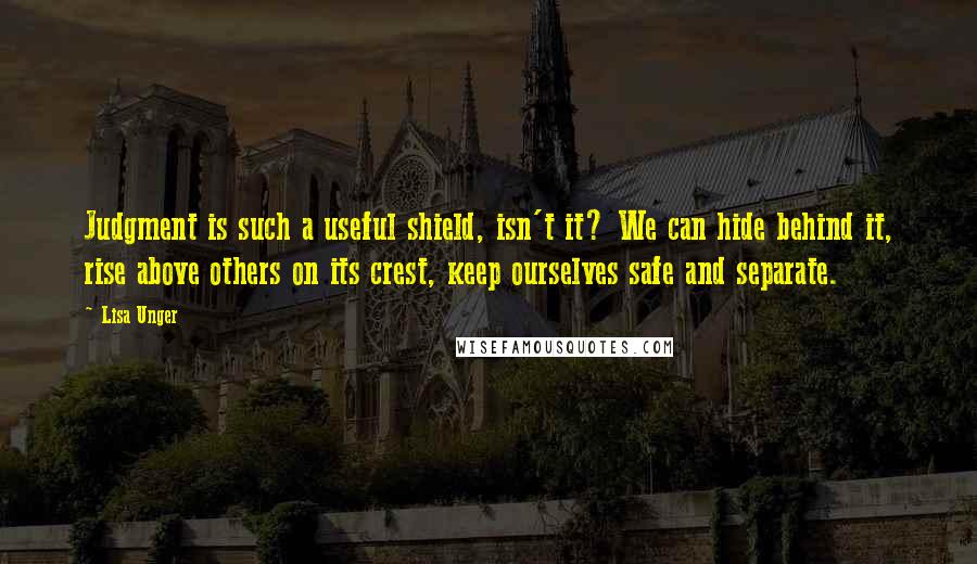 Lisa Unger Quotes: Judgment is such a useful shield, isn't it? We can hide behind it, rise above others on its crest, keep ourselves safe and separate.