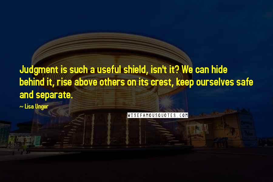 Lisa Unger Quotes: Judgment is such a useful shield, isn't it? We can hide behind it, rise above others on its crest, keep ourselves safe and separate.