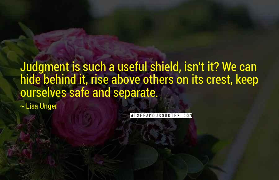 Lisa Unger Quotes: Judgment is such a useful shield, isn't it? We can hide behind it, rise above others on its crest, keep ourselves safe and separate.