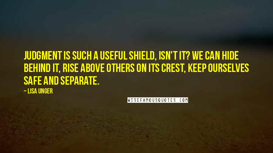Lisa Unger Quotes: Judgment is such a useful shield, isn't it? We can hide behind it, rise above others on its crest, keep ourselves safe and separate.