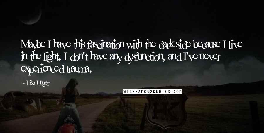 Lisa Unger Quotes: Maybe I have this fascination with the dark side because I live in the light. I don't have any dysfunction, and I've never experienced trauma.