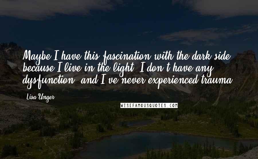 Lisa Unger Quotes: Maybe I have this fascination with the dark side because I live in the light. I don't have any dysfunction, and I've never experienced trauma.